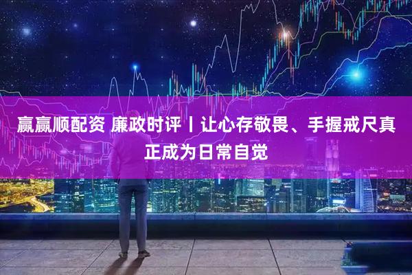 赢赢顺配资 廉政时评丨让心存敬畏、手握戒尺真正成为日常自觉
