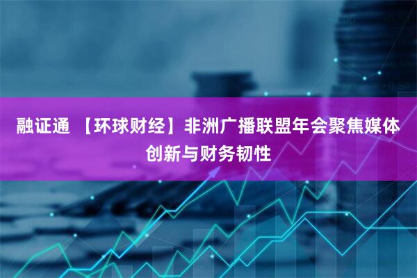 融证通 【环球财经】非洲广播联盟年会聚焦媒体创新与财务韧性