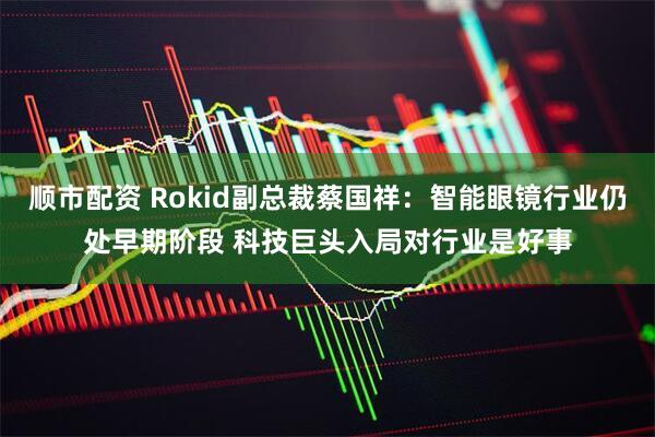 顺市配资 Rokid副总裁蔡国祥：智能眼镜行业仍处早期阶段 科技巨头入局对行业是好事