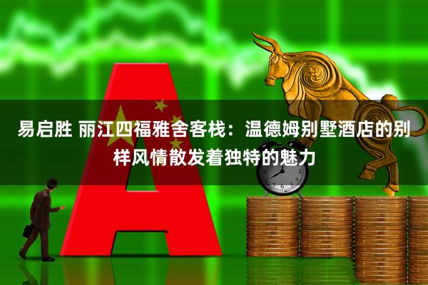 易启胜 丽江四福雅舍客栈：温德姆别墅酒店的别样风情散发着独特的魅力