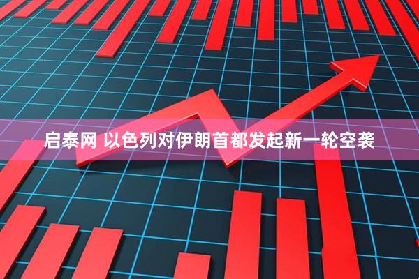 启泰网 以色列对伊朗首都发起新一轮空袭